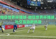 微信世界杯弹球-微信世界杯弹球，社交互动新热潮