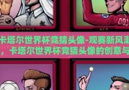 卡塔尔世界杯竞猜头像-观赛新风潮，卡塔尔世界杯竞猜头像的创意与激情
