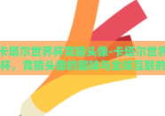 卡塔尔世界杯竞猜头像-卡塔尔世界杯，竞猜头像的趣味与全球互联的魔力
