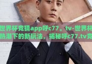 世界杯竞猜app呼c77。tv-世界杯热潮下的新玩法，揭秘呼c77.tv竞猜APP的魅力与体验
