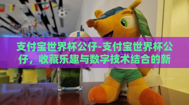 支付宝世界杯公仔-支付宝世界杯公仔,收藏乐趣与数字技术结合的新奇体验 支付宝世界杯公仔-支付宝世界杯公仔,收藏乐趣与数字技术结合的新奇体验