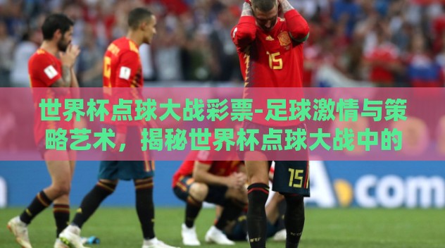 世界杯点球大战彩票-足球激情与策略艺术,揭秘世界杯点球大战中的彩票魅力 世界杯点球大战彩票-足球激情与策略艺术,揭秘世界杯点球大战中的彩票魅力