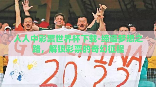 人人中彩票世界杯下载-缔造梦想之路,解锁彩票的奇幻征程 人人中彩票世界杯下载-缔造梦想之路,解锁彩票的奇幻征程