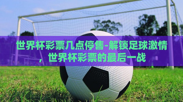 世界杯彩票几点停售-解锁足球激情,世界杯彩票的最后一战 世界杯彩票几点停售-解锁足球激情,世界杯彩票的最后一战
