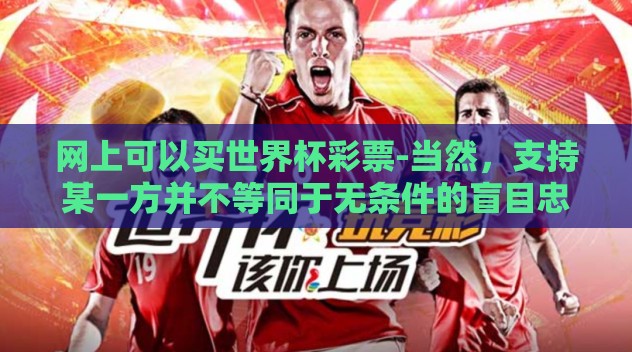 网上可以买世界杯彩票-当然，支持某一方并不等同于无条件的盲目忠诚或冲动投入。在享受赛事魅力的同时理性投注才是健康观赛的正确姿势。无论是胜是负，这些瞬间都是生活节奏中的重要调味品