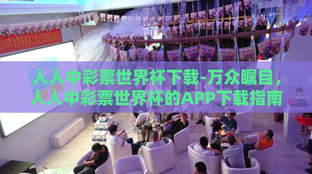 人人中彩票世界杯下载-万众瞩目,人人中彩票世界杯的APP下载指南 人人中彩票世界杯下载-万众瞩目,人人中彩票世界杯的APP下载指南