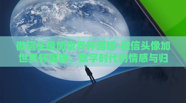 微信头像加世界杯国旗-微信头像加世界杯国旗,数字时代的情感与归属感 微信头像加世界杯国旗-微信头像加世界杯国旗,数字时代的情感与归属感