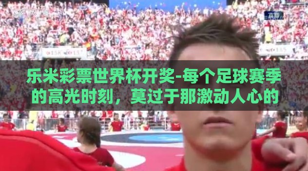乐米彩票世界杯开奖-每个足球赛季的高光时刻,莫过于那激动人心的世界杯盛宴,而当这场全球体育盛事遇上充满刺激与期待的彩票游戏时,便碰撞出了一串串令人心潮澎湃的数字与激情。今天,我们的话题是乐米彩票与世界杯开奖的奇妙碰撞 乐米彩票世界杯开奖-每个足球赛季的高光时刻,莫过于那激动人心的世界杯盛宴,而当这场全球体育盛事遇上充满刺激与期待的彩票游戏时,便碰撞出了一串串令人心潮澎湃的数字与激情。今天,我们的话题是乐米彩票与世界杯开奖的奇妙碰撞