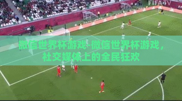 微信世界杯游戏-微信世界杯游戏,社交媒体上的全民狂欢 微信世界杯游戏-微信世界杯游戏,社交媒体上的全民狂欢