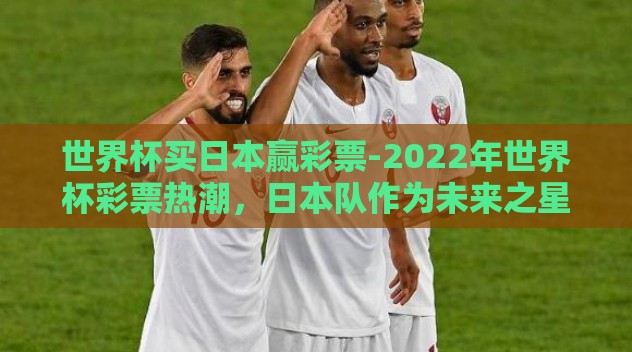 世界杯买日本赢彩票-2022年世界杯彩票热潮,日本队作为未来之星的买票之选 世界杯买日本赢彩票-2022年世界杯彩票热潮,日本队作为未来之星的买票之选