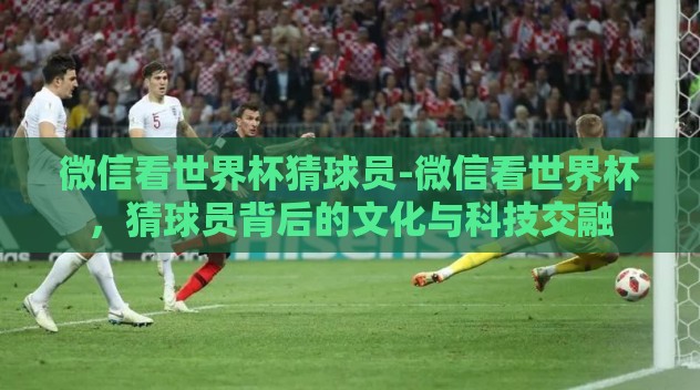 微信看世界杯猜球员-微信看世界杯,猜球员背后的文化与科技交融 微信看世界杯猜球员-微信看世界杯,猜球员背后的文化与科技交融