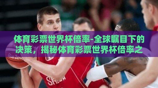 体育彩票世界杯倍率-全球瞩目下的决策,揭秘体育彩票世界杯倍率之道 体育彩票世界杯倍率-全球瞩目下的决策,揭秘体育彩票世界杯倍率之道