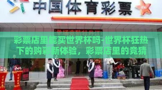 彩票店里能买世界杯吗-世界杯狂热下的购彩新体验,彩票店里的竞猜与激情交汇 彩票店里能买世界杯吗-世界杯狂热下的购彩新体验,彩票店里的竞猜与激情交汇