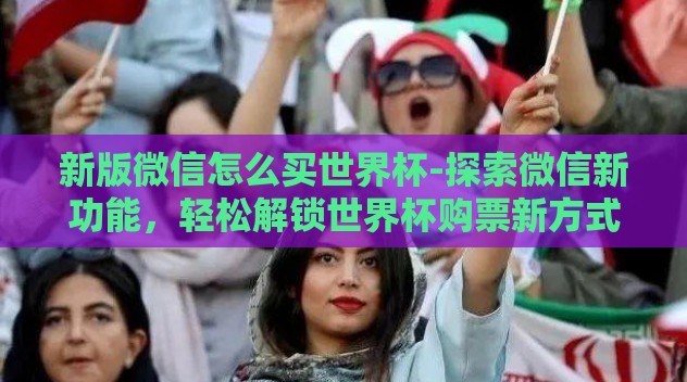 新版微信怎么买世界杯-探索微信新功能，轻松解锁世界杯购票新方式
