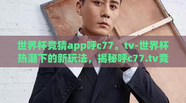 世界杯竞猜app呼c77。tv-世界杯热潮下的新玩法，揭秘呼c77.tv竞猜APP的魅力与体验