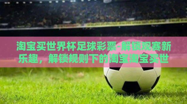 淘宝买世界杯足球彩票-解锁观赛新乐趣,解锁规则下的淘宝淘宝买世界杯足球彩票方式 淘宝买世界杯足球彩票-解锁观赛新乐趣,解锁规则下的淘宝淘宝买世界杯足球彩票方式